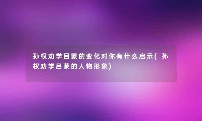 孙权劝学吕蒙的变化对你有什么启示(孙权劝学吕蒙的人物形象)