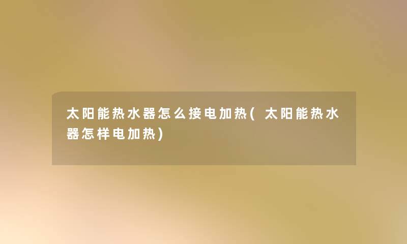 太阳能热水器怎么接电加热(太阳能热水器怎样电加热)