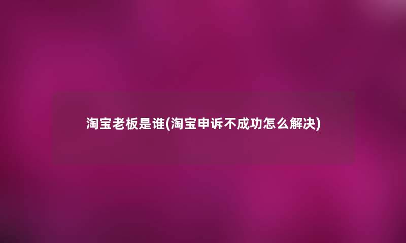 淘宝老板是谁(淘宝申诉不成功怎么解决)