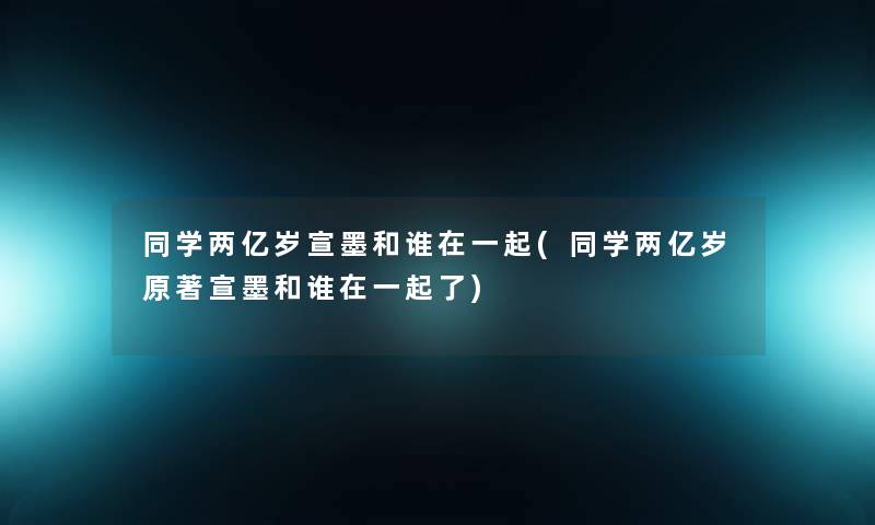同学两亿岁宣墨和谁在一起(同学两亿岁原著宣墨和谁在一起了)
