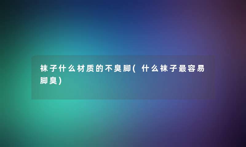袜子什么材质的不臭脚(什么袜子容易脚臭)