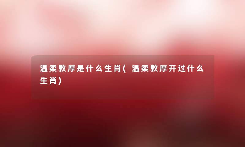 温柔敦厚是什么生肖(温柔敦厚开过什么生肖)