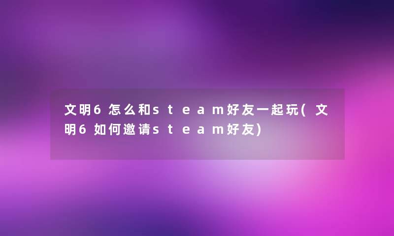 文明6怎么和steam好友一起玩(文明6如何邀请steam好友)