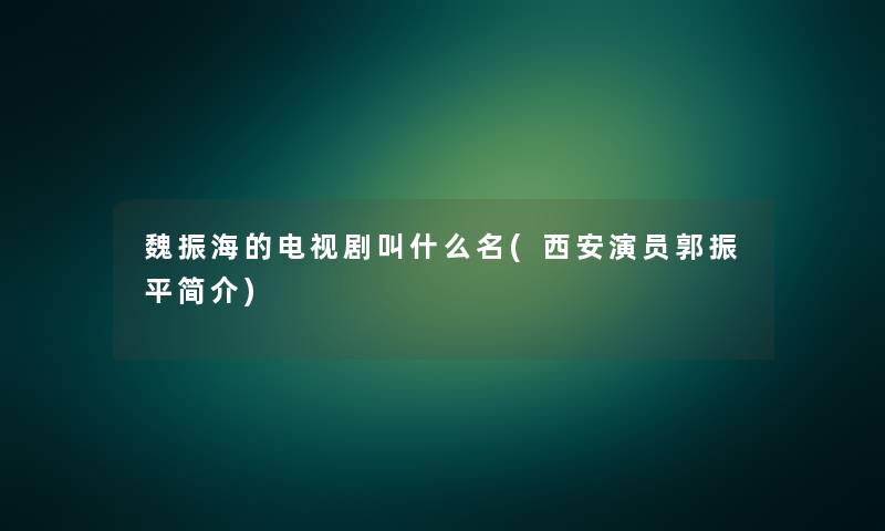 魏振海的电视剧叫什么名(西安演员郭振平简介)