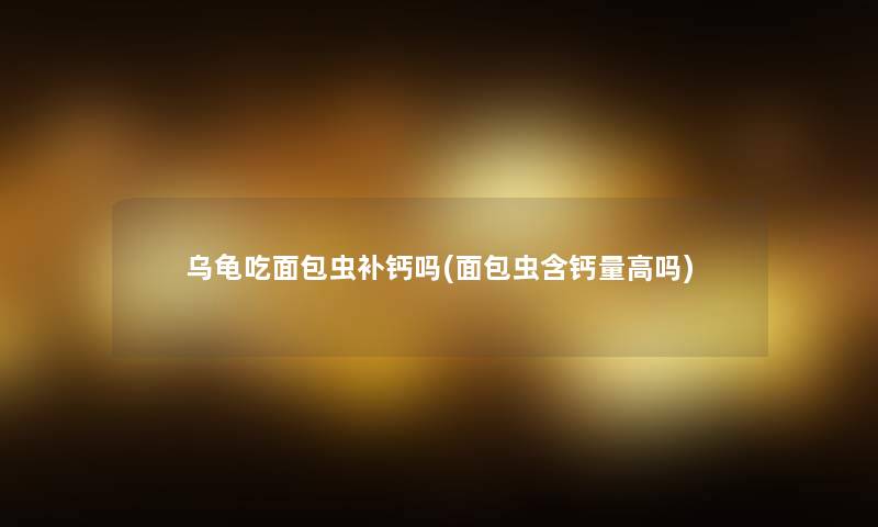 乌龟吃面包虫补钙吗(面包虫含钙量高吗)