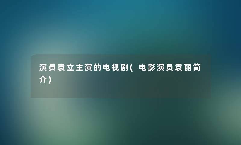 演员袁立主演的电视剧(电影演员袁丽简介)