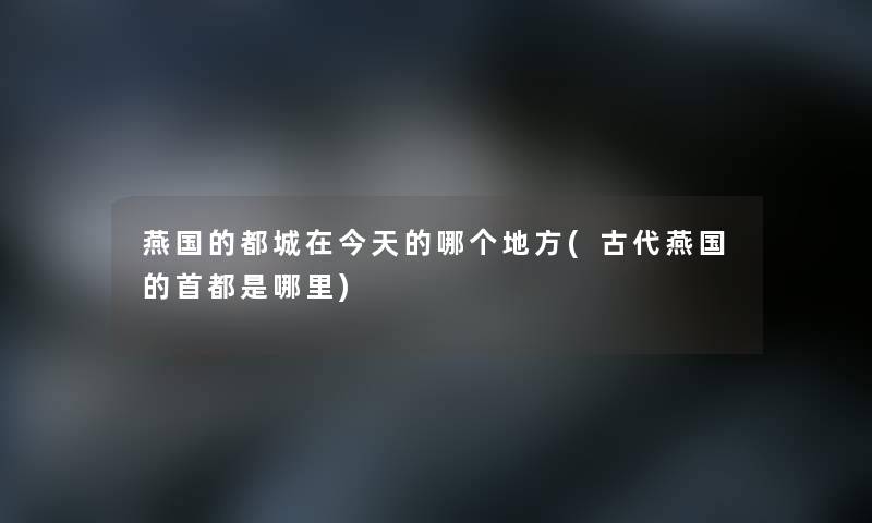 燕国的都城在今天的哪个地方(古代燕国的首都是哪里)