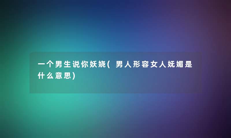 一个男生说你妖娆(男人形容女人妩媚是什么意思)
