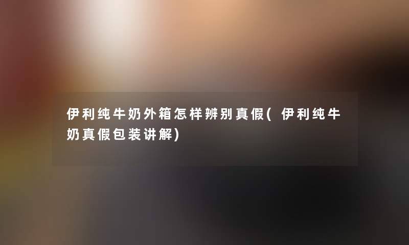伊利纯牛奶外箱怎样辨别真假(伊利纯牛奶真假包装讲解)
