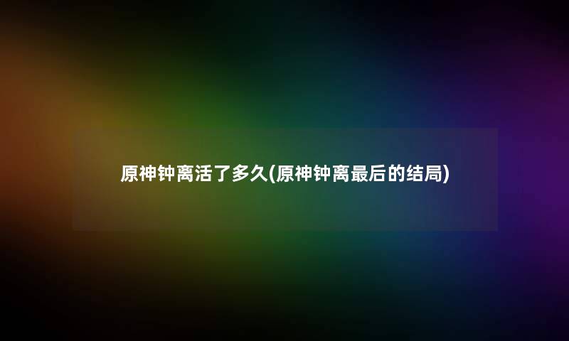 原神钟离活了多久(原神钟离后的结局)