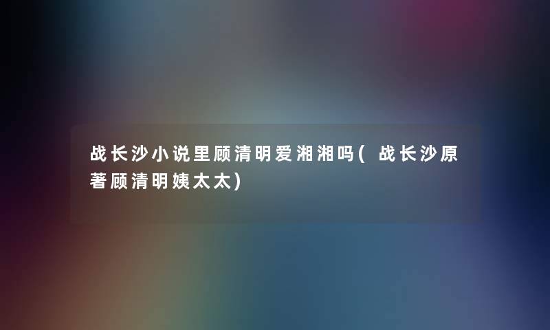 战长沙小说里顾清明爱湘湘吗(战长沙原著顾清明姨太太)