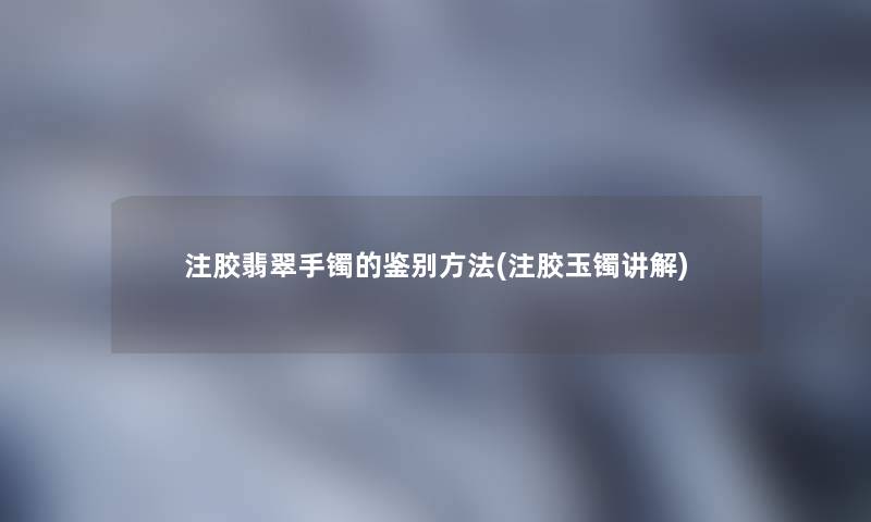 注胶翡翠手镯的鉴别方法(注胶玉镯讲解)