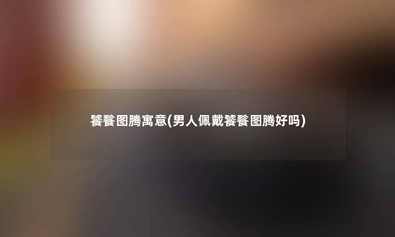 饕餮图腾寓意(男人佩戴饕餮图腾好吗)