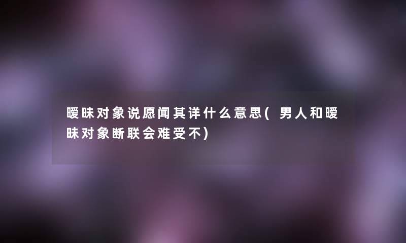 暧昧对象说愿闻其详什么意思(男人和暧昧对象断联会难受不)