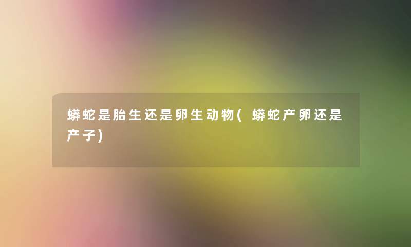 蟒蛇是胎生还是卵生动物(蟒蛇产卵还是产子)