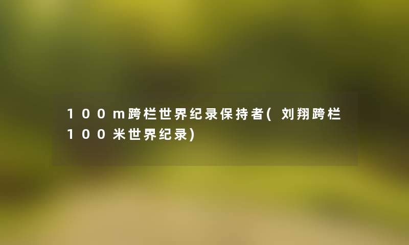 100m跨栏世界纪录保持者(刘翔跨栏100米世界纪录)