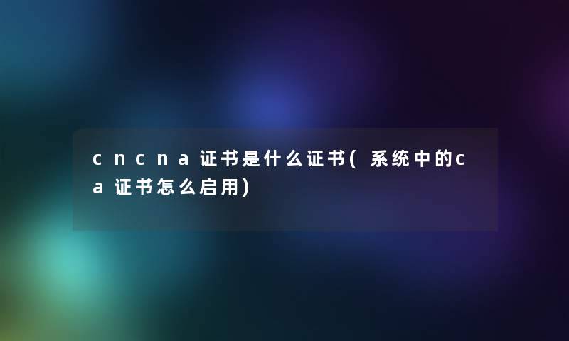 cncna证书是什么证书(系统中的ca证书怎么启用)