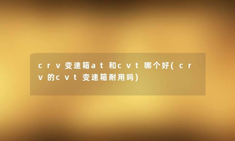 crv变速箱at和cvt哪个好(crv的cvt变速箱耐用吗)