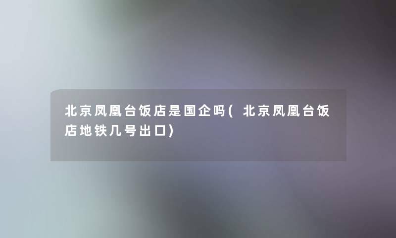 北京凤凰台饭店是国企吗(北京凤凰台饭店地铁几号出口) 北京凤凰台饭店是国企吗(北京凤凰台饭店地铁几号出口)