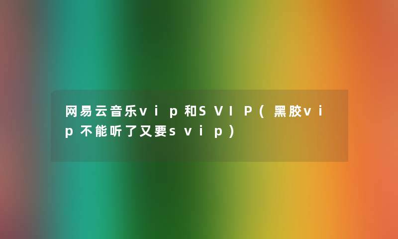 网易云音乐vip和SVIP(黑胶vip不能听了又要svip) 网易云音乐vip和SVIP(黑胶vip不能听了又要svip)