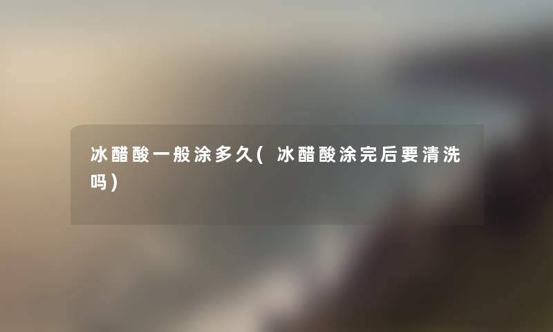 冰醋酸一般涂多久(冰醋酸涂完后要清洗吗) 冰醋酸一般涂多久(冰醋酸涂完后要清洗吗)