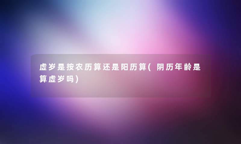 虚岁是按农历算还是阳历算(阴历年龄是算虚岁吗) 虚岁是按农历算还是阳历算(阴历年龄是算虚岁吗)
