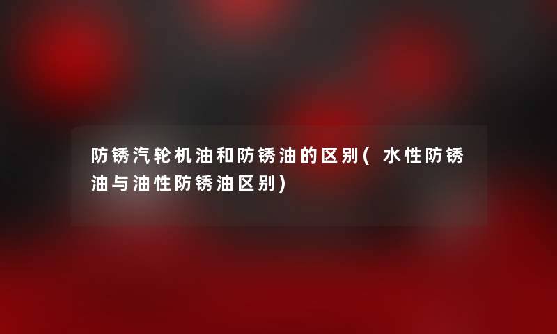 防锈汽轮机油和防锈油的区别(水性防锈油与油性防锈油区别)