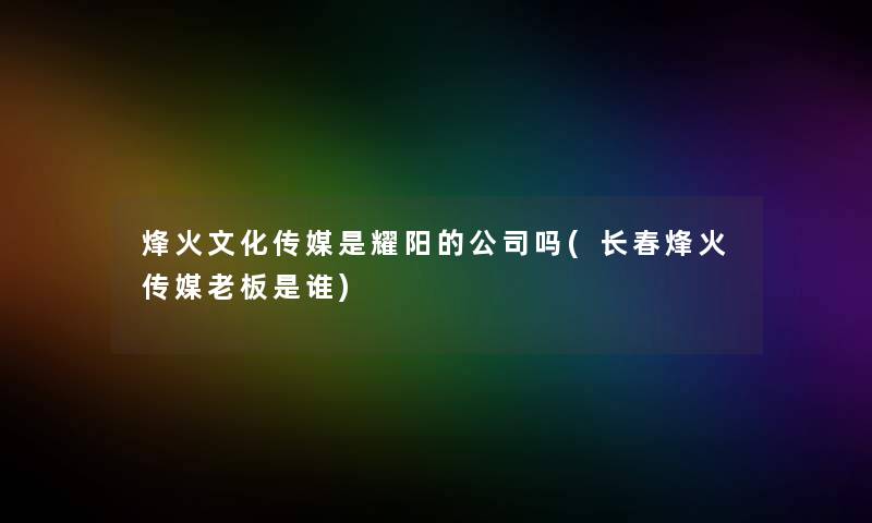 烽火文化传媒是耀阳的公司吗(长春烽火传媒老板是谁)