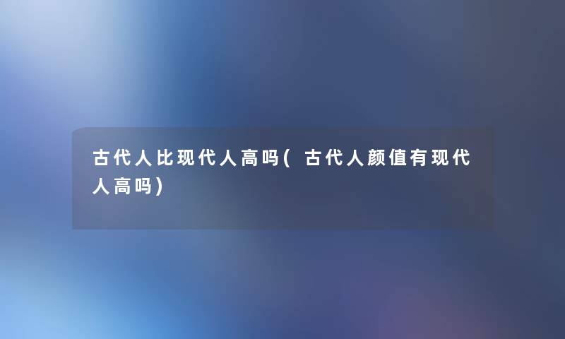 古代人比现代人高吗(古代人颜值有现代人高吗)