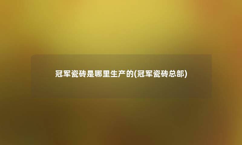 冠军瓷砖是哪里生产的(冠军瓷砖总部)