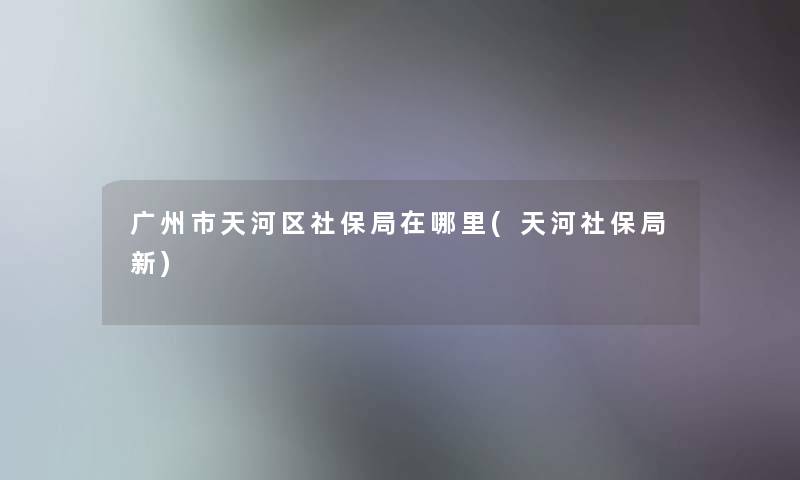 广州市天河区社保局在哪里(天河社保局新)
