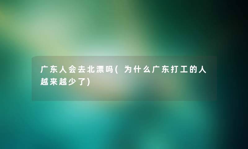 广东人会去北漂吗(为什么广东打工的人越来越少了)