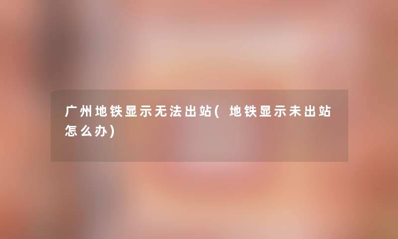 广州地铁显示无法出站(地铁显示未出站怎么办)
