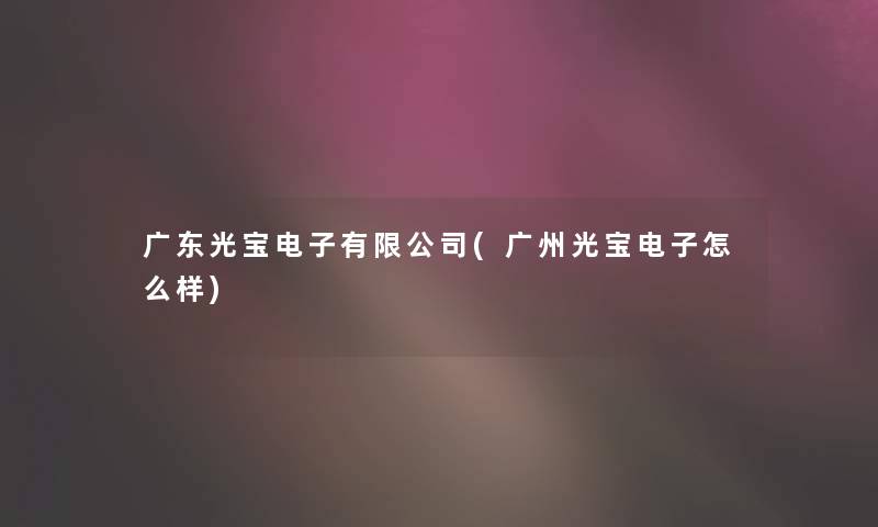 广东光宝电子有限公司(广州光宝电子怎么样)