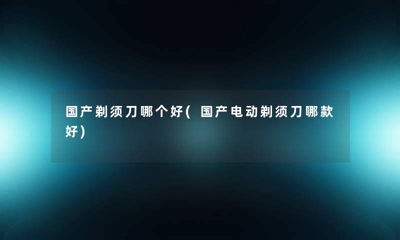 国产剃须刀哪个好(国产电动剃须刀哪款好)