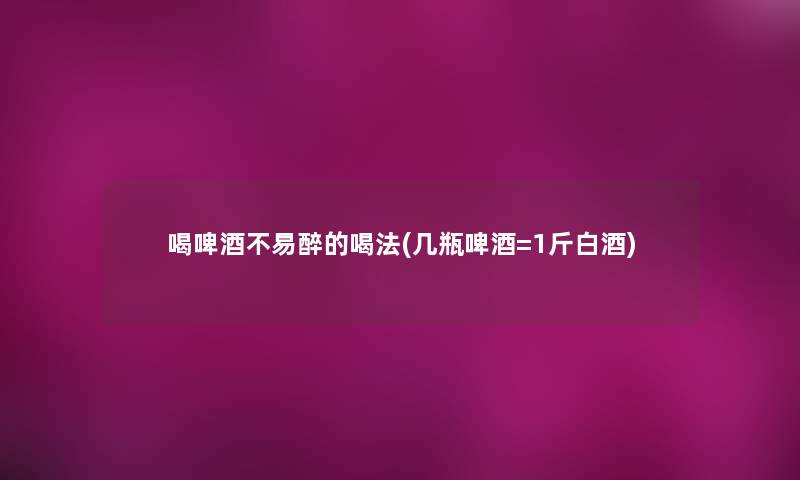 喝啤酒不易醉的喝法(几瓶啤酒=1斤白酒)