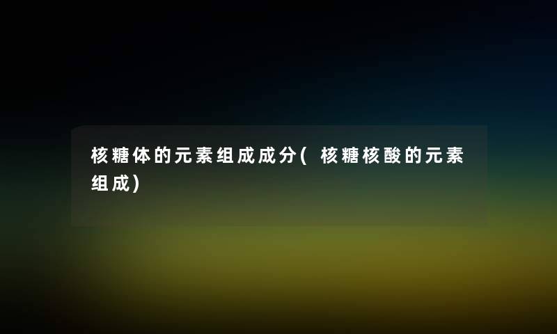 核糖体的元素组成成分(核糖核酸的元素组成)