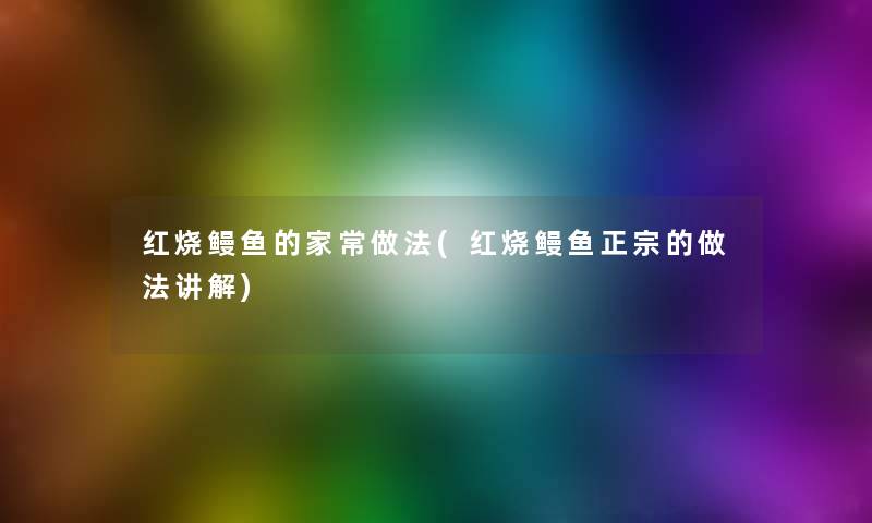 红烧鳗鱼的家常做法(红烧鳗鱼正宗的做法讲解)