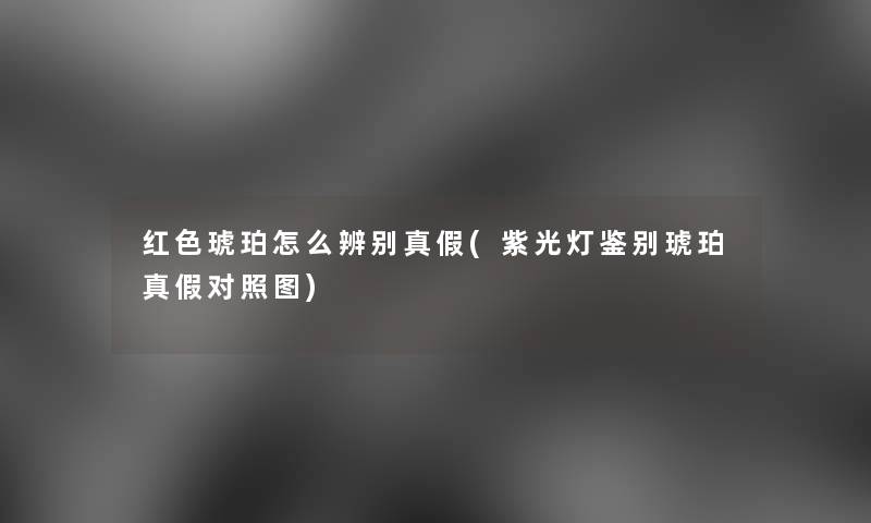 红色琥珀怎么辨别真假(紫光灯鉴别琥珀真假对比)