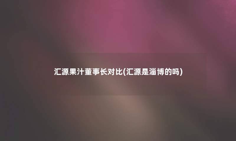 汇源果汁董事长对比(汇源是淄博的吗)