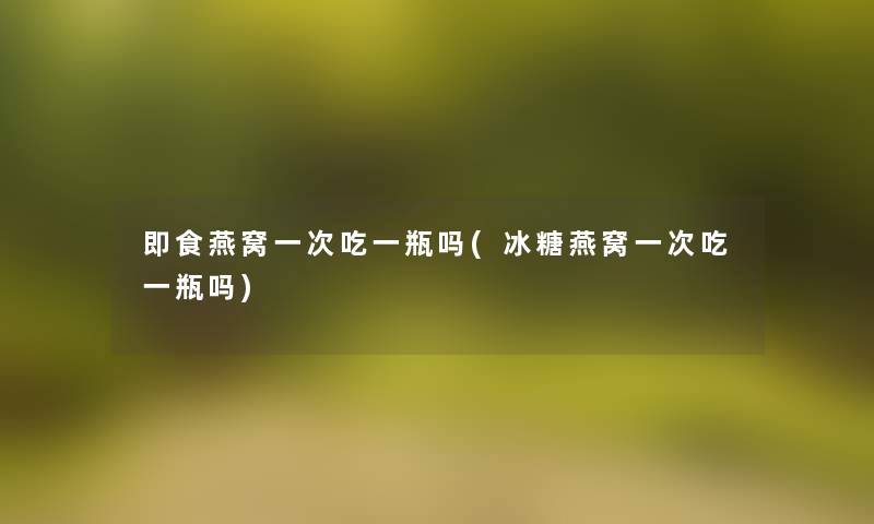 即食燕窝一次吃一瓶吗(冰糖燕窝一次吃一瓶吗)