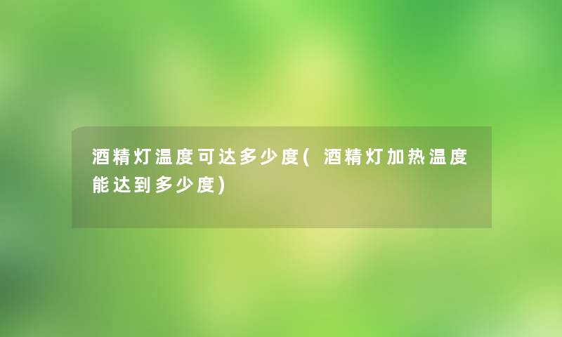 酒精灯温度可达多少度(酒精灯加热温度能达到多少度)