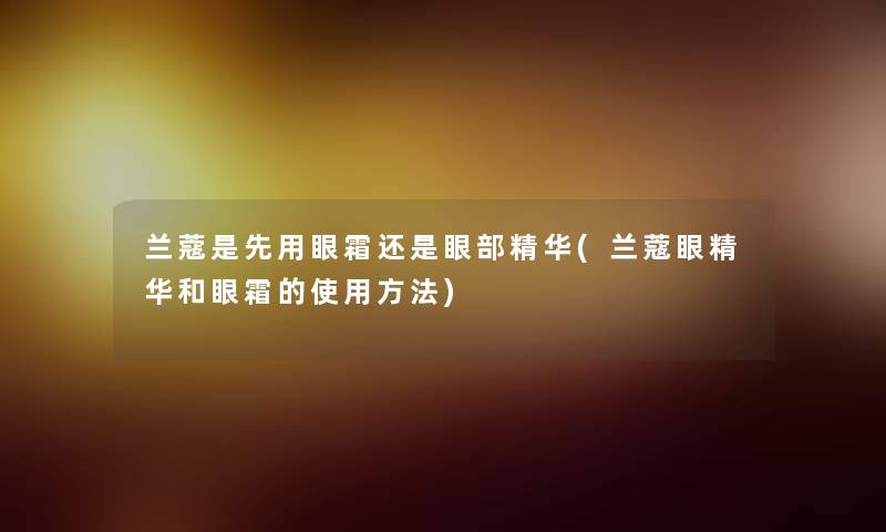 兰蔻是先用眼霜还是眼部精华(兰蔻眼精华和眼霜的使用方法)