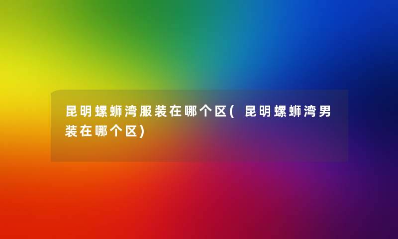 昆明螺蛳湾服装在哪个区(昆明螺蛳湾男装在哪个区)