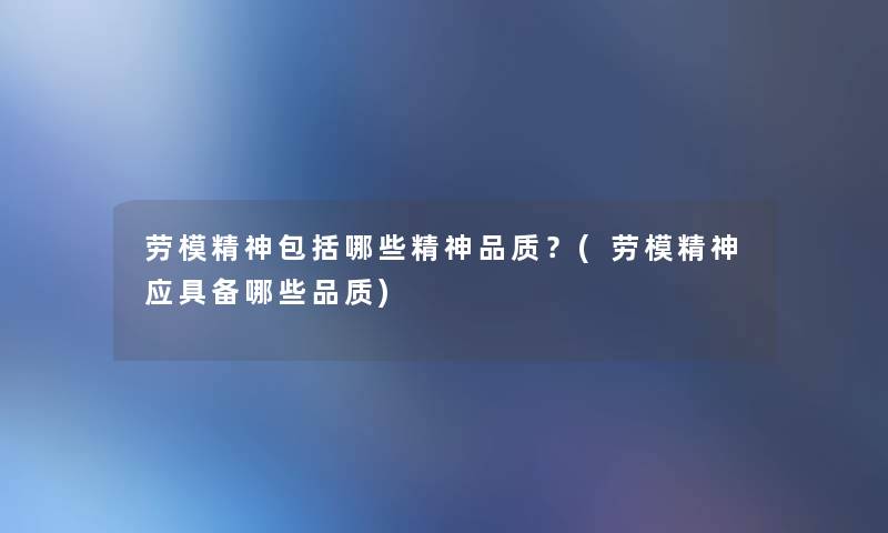 劳模精神包括哪些精神品质？(劳模精神应具备哪些品质)