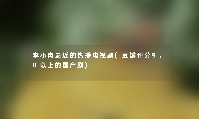 李小冉近的热播电视剧(豆瓣评分9.0以上的国产剧)