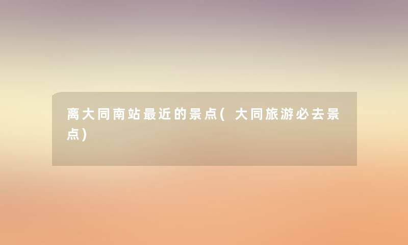 离大同南站近的景点(大同旅游必去景点)