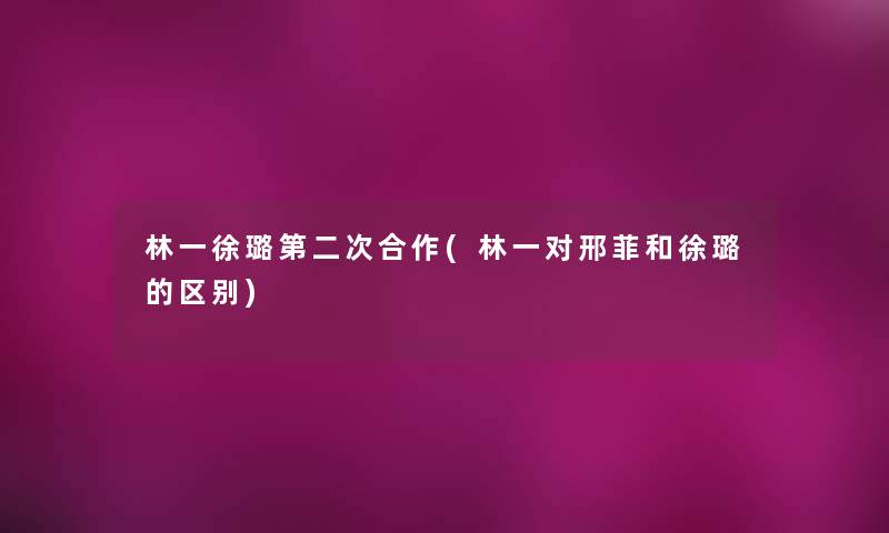 林一徐璐第二次合作(林一对邢菲和徐璐的区别)