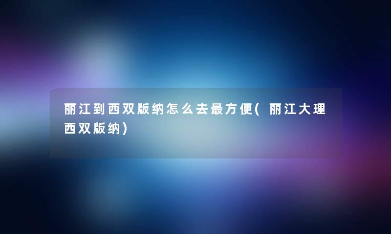 丽江到西双版纳怎么去方便(丽江大理西双版纳)