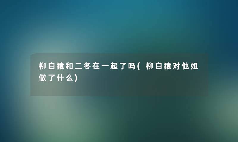 柳白猿和二冬在一起了吗(柳白猿对他姐做了什么)